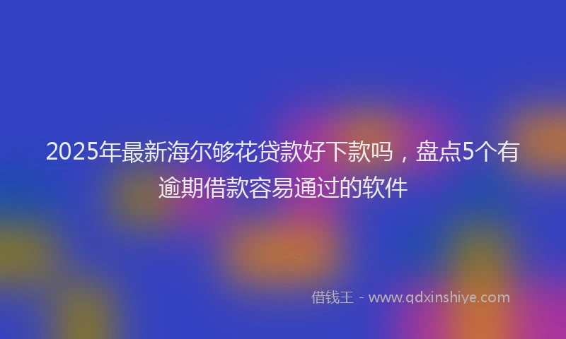 2025年最新海尔够花贷款好下款吗，盘点5个有逾期借款容易通过的软件