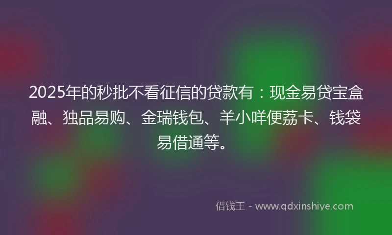 2025年的秒批不看征信的贷款有：现金易贷宝盒融、独品易购、金瑞钱包、羊小咩便荔卡、钱袋易借通等。