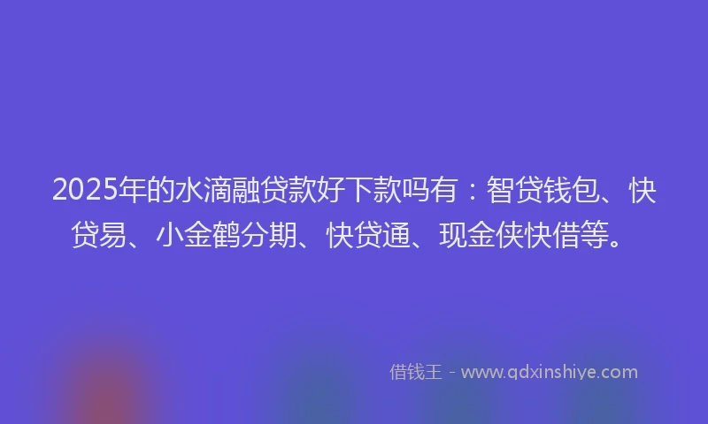 2025年的水滴融贷款好下款吗有：智贷钱包、快贷易、小金鹤分期、快贷通、现金侠快借等。