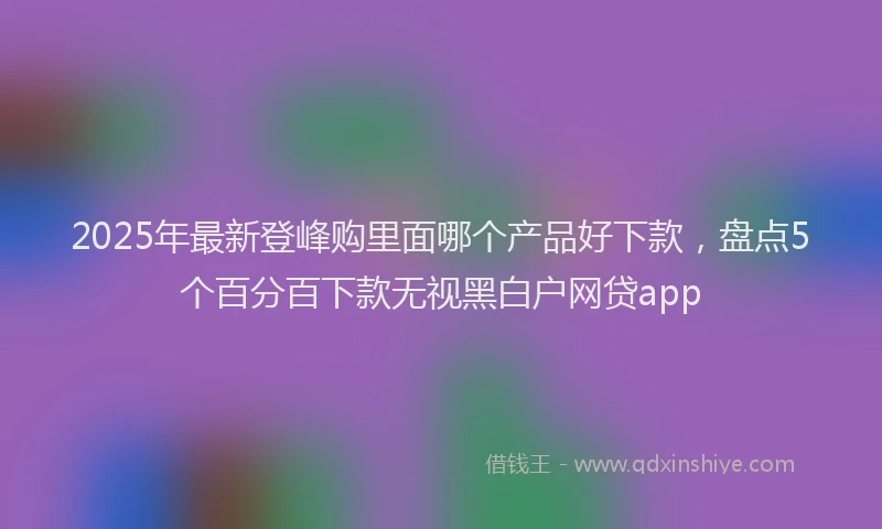 2025年最新登峰购里面哪个产品好下款，盘点5个百分百下款无视黑白户网贷app