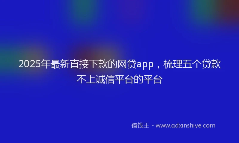 2025年最新直接下款的网贷app，梳理五个贷款不上诚信平台的平台
