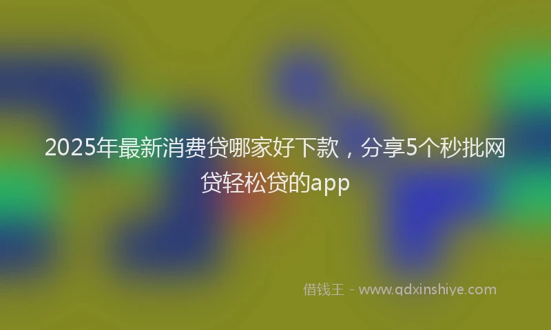 2025年最新消费贷哪家好下款，分享5个秒批网贷轻松贷的app