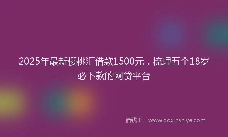 2025年最新樱桃汇借款1500元，梳理五个18岁必下款的网贷平台