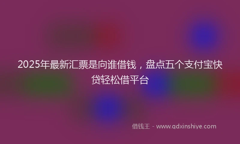 2025年最新汇票是向谁借钱，盘点五个支付宝快贷轻松借平台