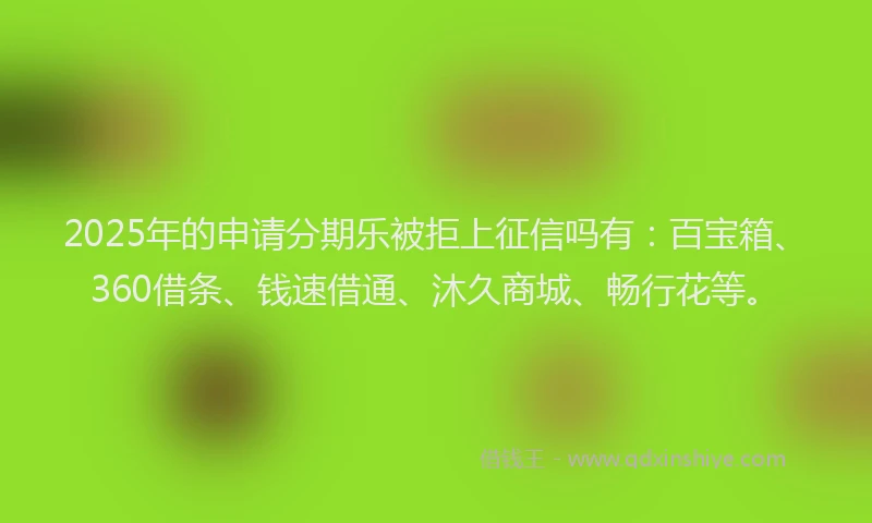 2025年的申请分期乐被拒上征信吗有：百宝箱、360借条、钱速借通、沐久商城、畅行花等。