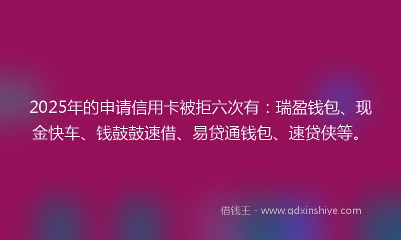 2025年的申请信用卡被拒六次有：瑞盈钱包、现金快车、钱鼓鼓速借、易贷通钱包、速贷侠等。