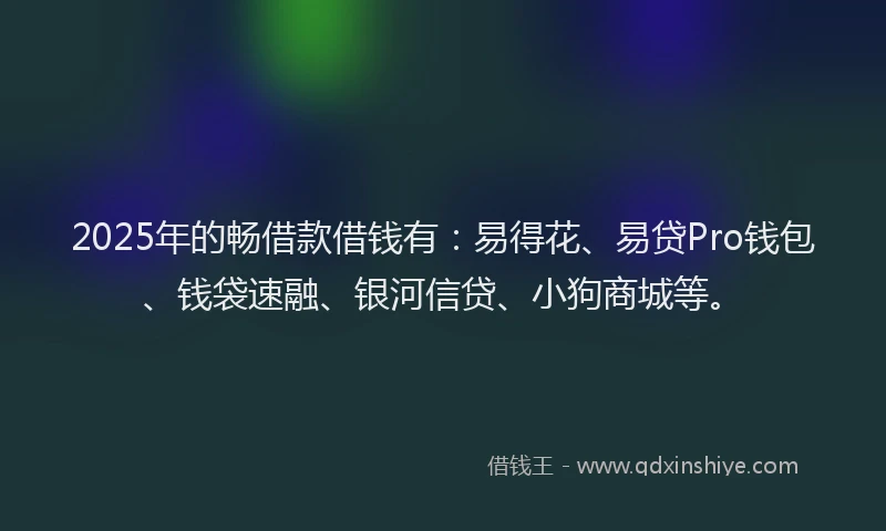 2025年的畅借款借钱有：易得花、易贷Pro钱包、钱袋速融、银河信贷、小狗商城等。