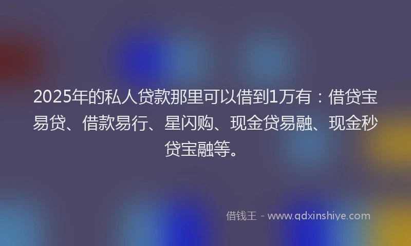 2025年的私人贷款那里可以借到1万有：借贷宝易贷、借款易行、星闪购、现金贷易融、现金秒贷宝融等。