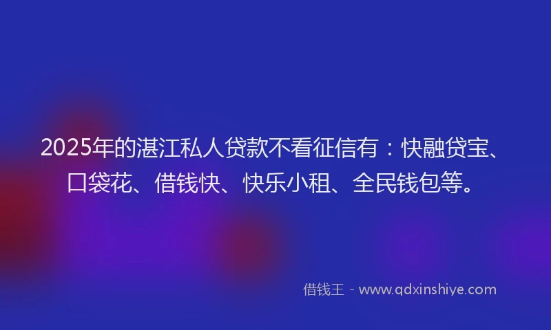 2025年的湛江私人贷款不看征信有：快融贷宝、口袋花、借钱快、快乐小租、全民钱包等。