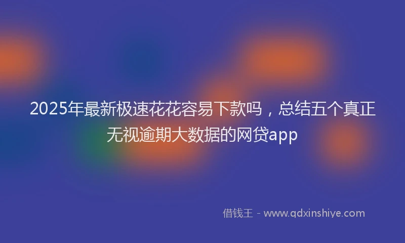 2025年最新极速花花容易下款吗，总结五个真正无视逾期大数据的网贷app
