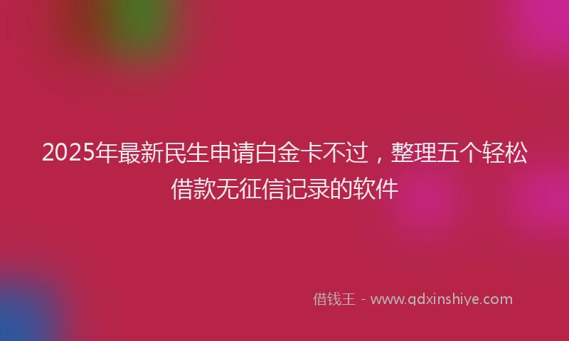 2025年最新民生申请白金卡不过，整理五个轻松借款无征信记录的软件