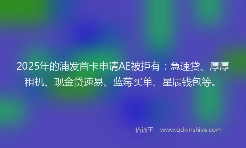 2025年的浦发首卡申请AE被拒有：急速贷、厚厚租机、现金贷速易、蓝莓买单、星辰钱包等。