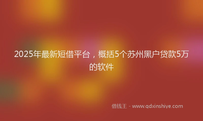2025年最新短借平台，概括5个苏州黑户贷款5万的软件