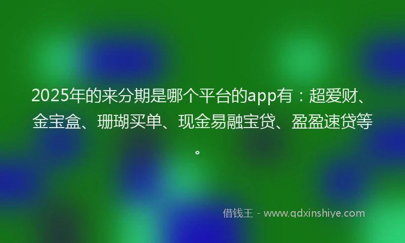 2025年的来分期是哪个平台的app有：超爱财、金宝盒、珊瑚买单、现金易融宝贷、盈盈速贷等。