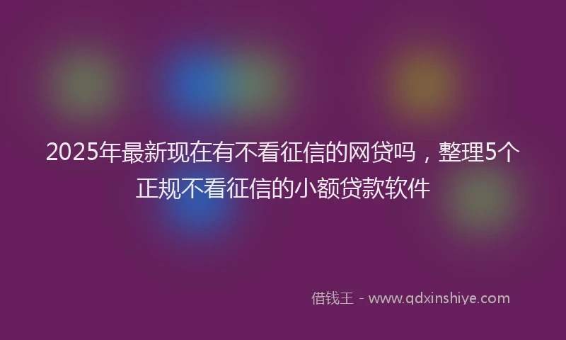 2025年最新现在有不看征信的网贷吗，整理5个正规不看征信的小额贷款软件