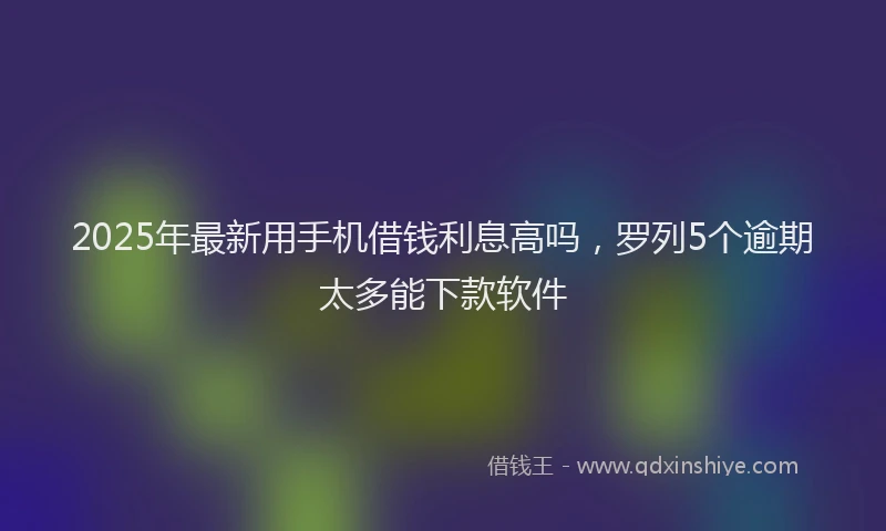 2025年最新用手机借钱利息高吗，罗列5个逾期太多能下款软件