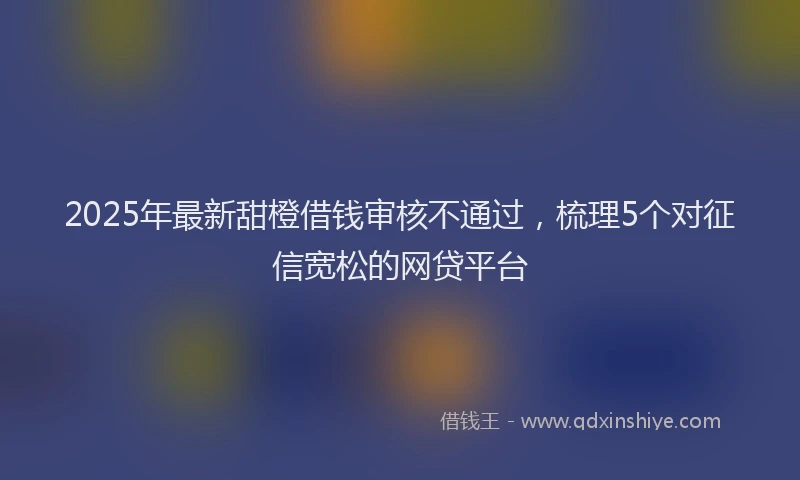 2025年最新甜橙借钱审核不通过，梳理5个对征信宽松的网贷平台