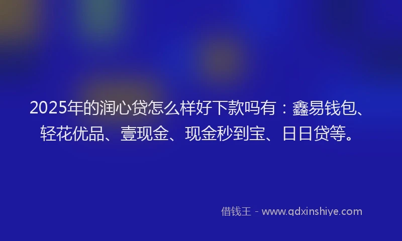 2025年的润心贷怎么样好下款吗有：鑫易钱包、轻花优品、壹现金、现金秒到宝、日日贷等。
