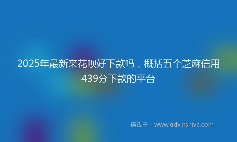 2025年最新来花呗好下款吗，概括五个芝麻信用439分下款的平台