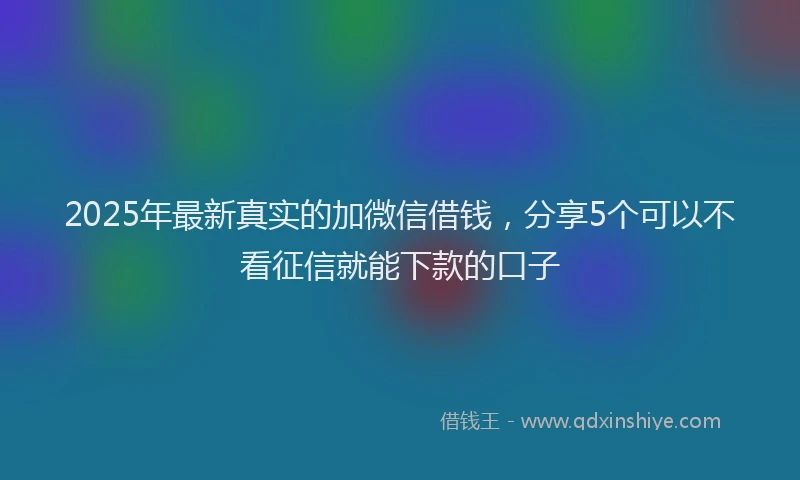2025年最新真实的加微信借钱，分享5个可以不看征信就能下款的口子