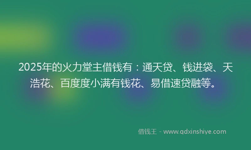 2025年的火力堂主借钱有：通天贷、钱进袋、天浩花、百度度小满有钱花、易借速贷融等。