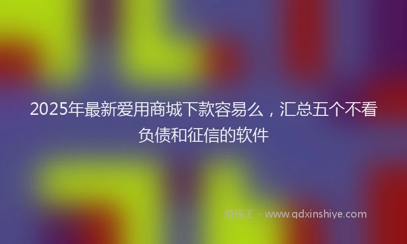 2025年最新爱用商城下款容易么，汇总五个不看负债和征信的软件