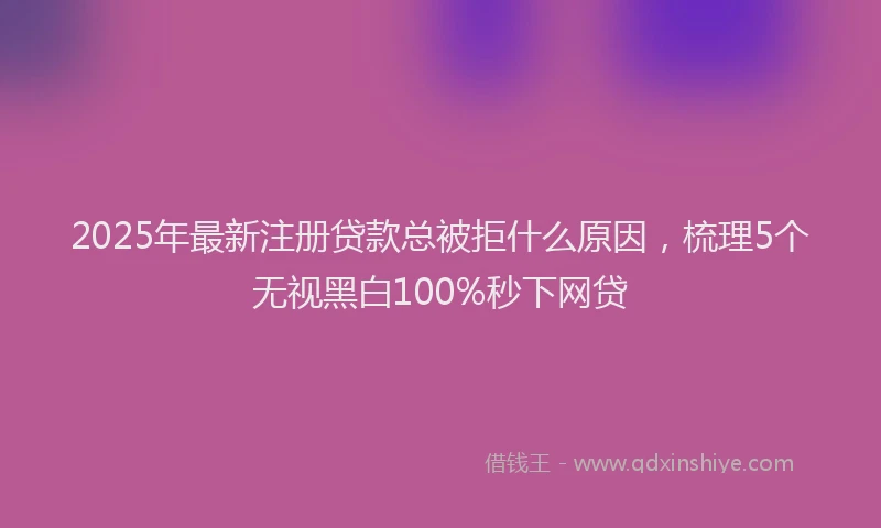 2025年最新注册贷款总被拒什么原因，梳理5个无视黑白100%秒下网贷