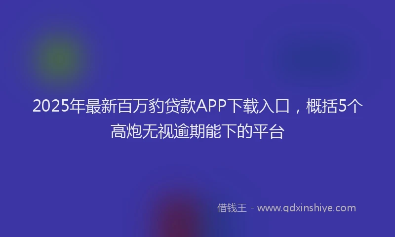 2025年最新百万豹贷款APP下载入口，概括5个高炮无视逾期能下的平台