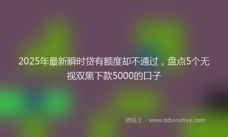 2025年最新瞬时贷有额度却不通过，盘点5个无视双黑下款5000的口子