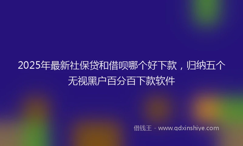 2025年最新社保贷和借呗哪个好下款,归纳五个无视黑户百分百下款软件