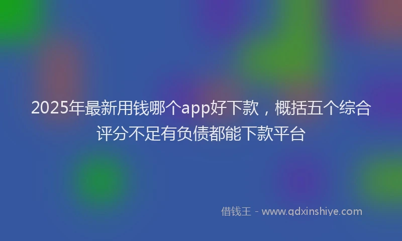 2025年最新用钱哪个app好下款，概括五个综合评分不足有负债都能下款平台