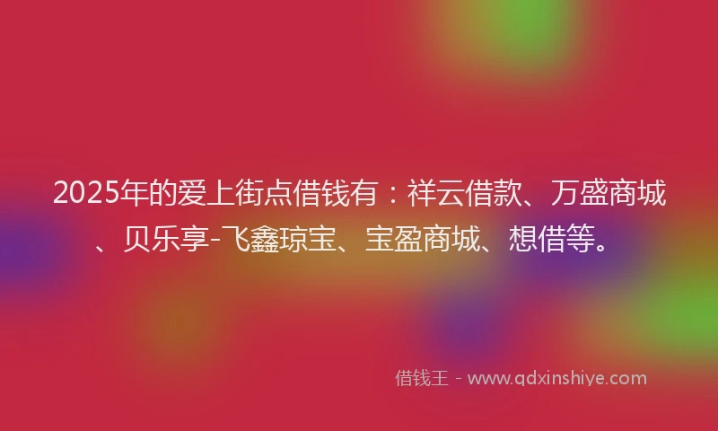 2025年的爱上街点借钱有：祥云借款、万盛商城、贝乐享-飞鑫琼宝、宝盈商城、想借等。