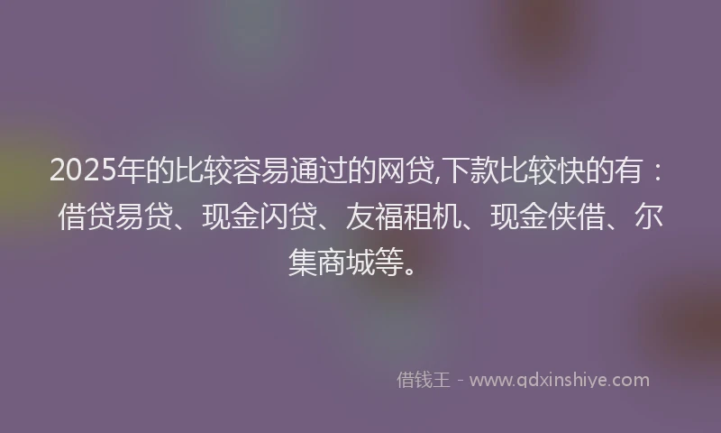2025年的比较容易通过的网贷,下款比较快的有：借贷易贷、现金闪贷、友福租机、现金侠借、尔集商城等。