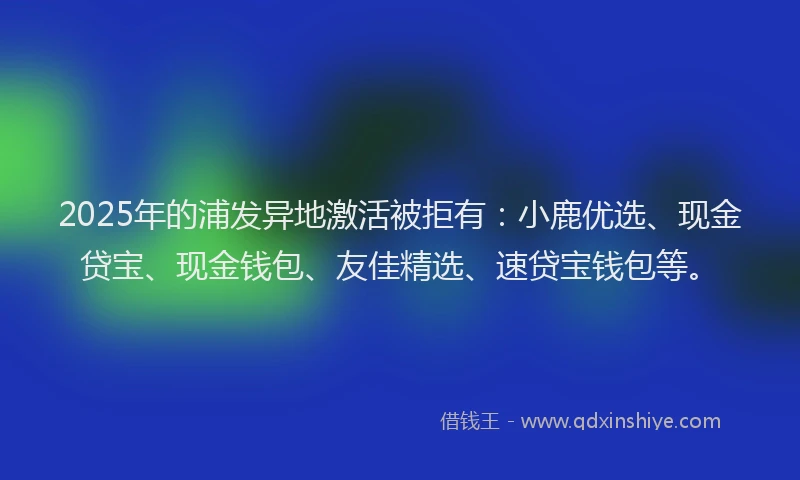 2025年的浦发异地激活被拒有：小鹿优选、现金贷宝、现金钱包、友佳精选、速贷宝钱包等。