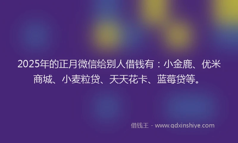 2025年的正月微信给别人借钱有：小金鹿、优米商城、小麦粒贷、天天花卡、蓝莓贷等。