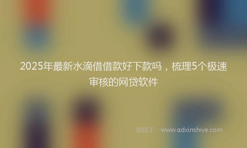 2025年最新水滴借借款好下款吗，梳理5个极速审核的网贷软件
