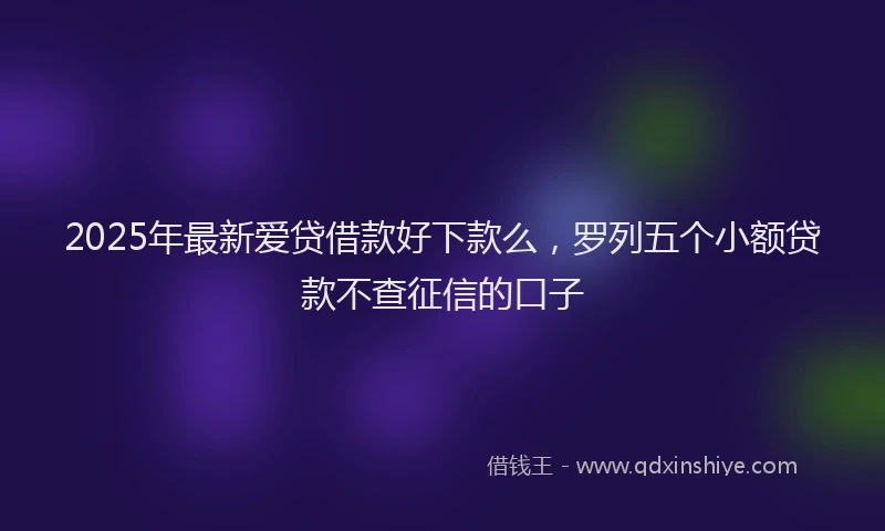 2025年最新爱贷借款好下款么，罗列五个小额贷款不查征信的口子