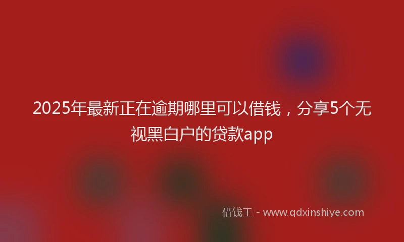 2025年最新正在逾期哪里可以借钱，分享5个无视黑白户的贷款app
