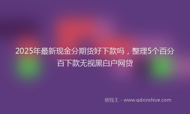 2025年最新现金分期货好下款吗，整理5个百分百下款无视黑白户网贷