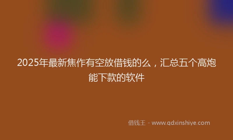 2025年最新焦作有空放借钱的么，汇总五个高炮能下款的软件