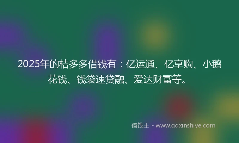 2025年的桔多多借钱有：亿运通、亿享购、小鹅花钱、钱袋速贷融、爱达财富等。