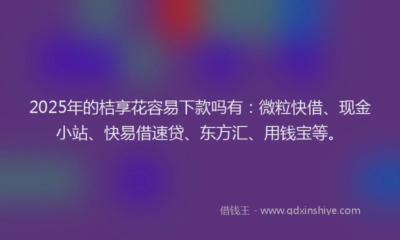2025年的桔享花容易下款吗有：微粒快借、现金小站、快易借速贷、东方汇、用钱宝等。