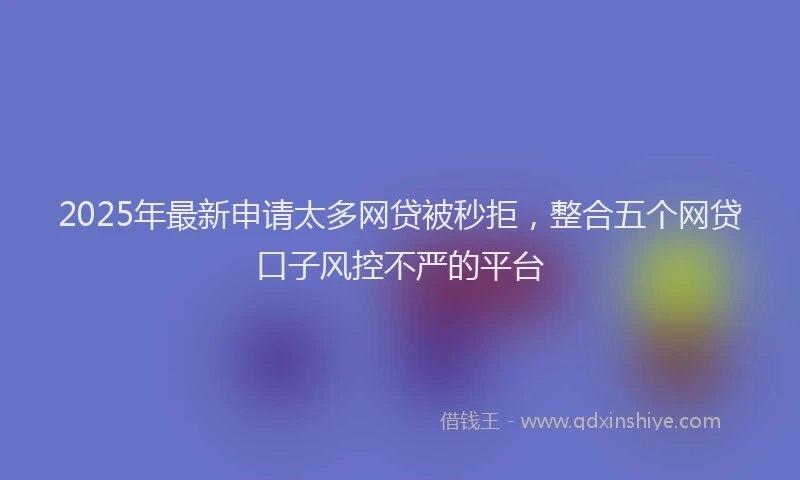 2025年最新申请太多网贷被秒拒，整合五个网贷口子风控不严的平台