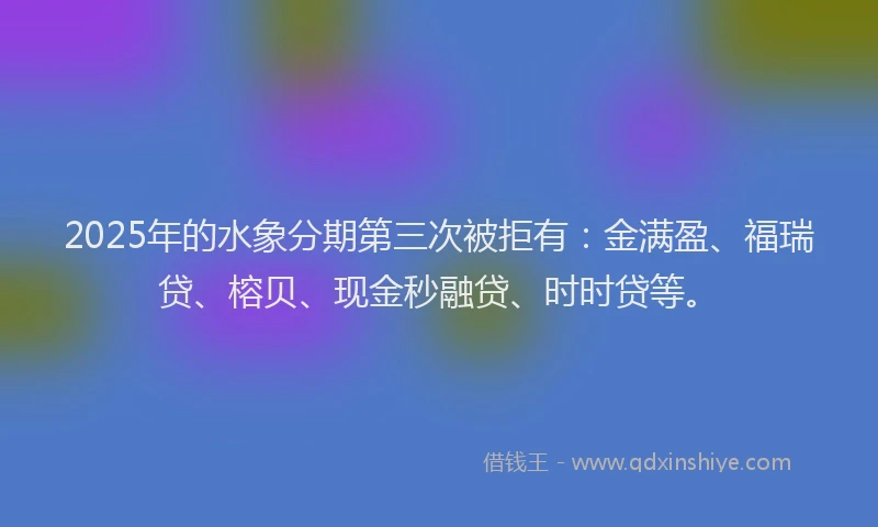 2025年的水象分期第三次被拒有：金满盈、福瑞贷、榕贝、现金秒融贷、时时贷等。