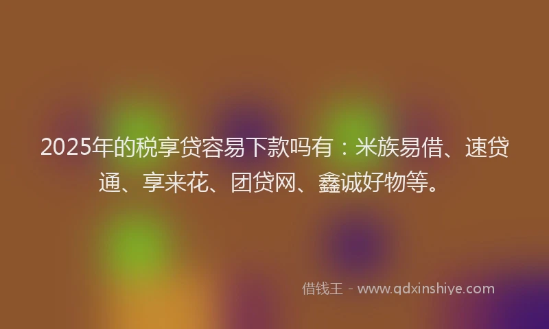 2025年的税享贷容易下款吗有：米族易借、速贷通、享来花、团贷网、鑫诚好物等。