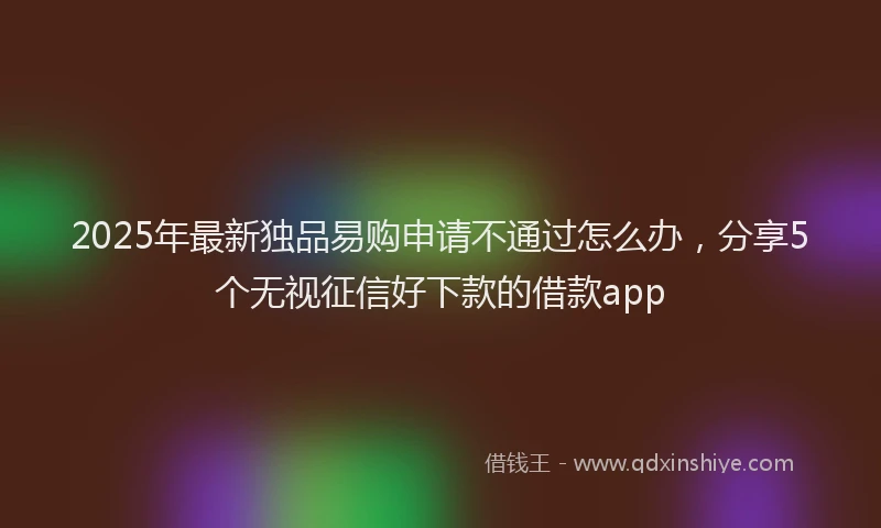 2025年最新独品易购申请不通过怎么办，分享5个无视征信好下款的借款app