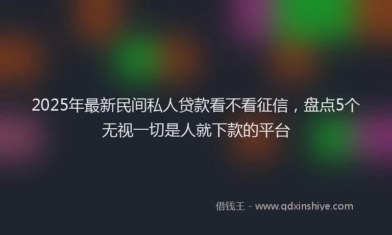 2025年最新民间私人贷款看不看征信，盘点5个无视一切是人就下款的平台