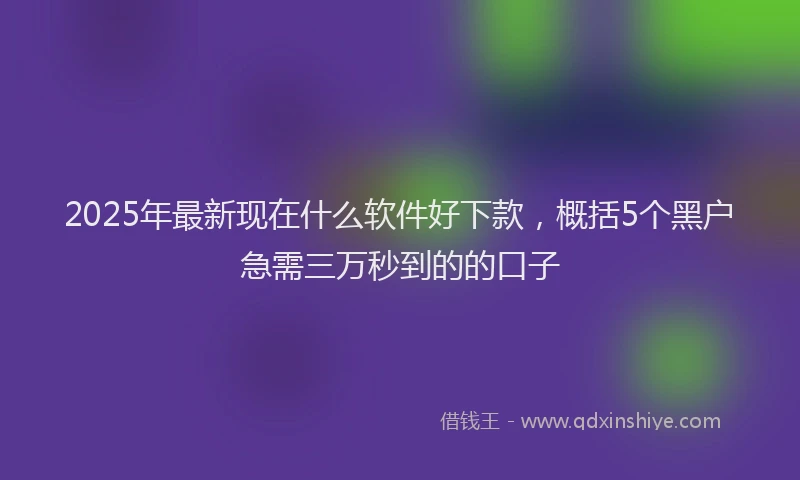 2025年最新现在什么软件好下款，概括5个黑户急需三万秒到的的口子