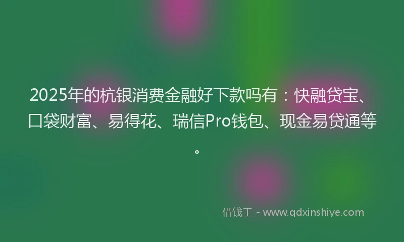 2025年的杭银消费金融好下款吗有：快融贷宝、口袋财富、易得花、瑞信Pro钱包、现金易贷通等。