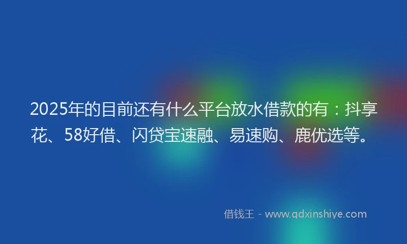 2025年的目前还有什么平台放水借款的有：抖享花、58好借、闪贷宝速融、易速购、鹿优选等。